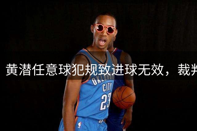 黄潜任意球犯规致进球无效，裁判明察秋毫
